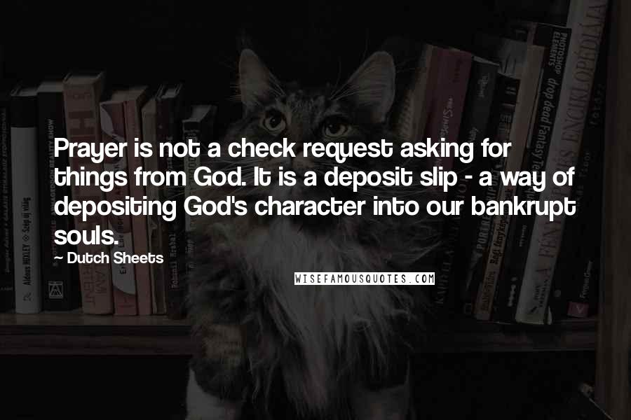 Dutch Sheets Quotes: Prayer is not a check request asking for things from God. It is a deposit slip - a way of depositing God's character into our bankrupt souls.