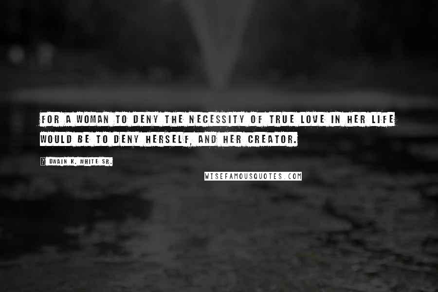 Dwain K. White Sr. Quotes: For a woman to deny the necessity of true love in her life would be to deny herself, and her creator.