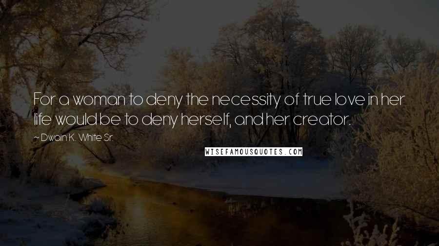 Dwain K. White Sr. Quotes: For a woman to deny the necessity of true love in her life would be to deny herself, and her creator.