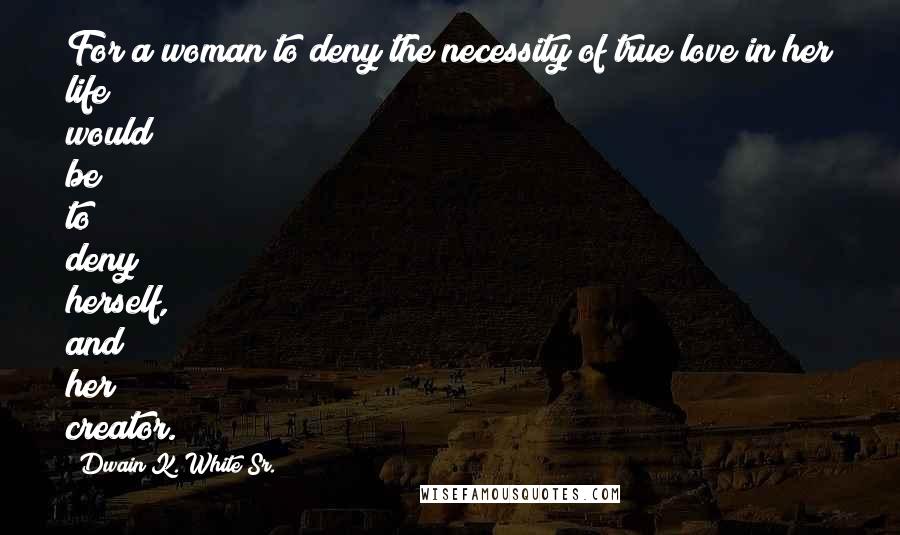 Dwain K. White Sr. Quotes: For a woman to deny the necessity of true love in her life would be to deny herself, and her creator.