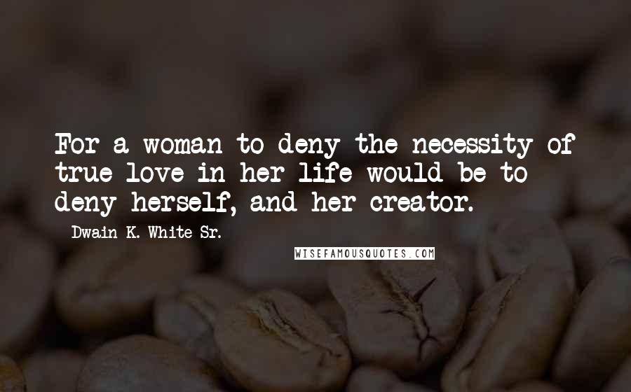 Dwain K. White Sr. Quotes: For a woman to deny the necessity of true love in her life would be to deny herself, and her creator.