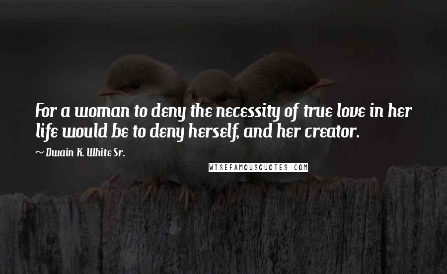 Dwain K. White Sr. Quotes: For a woman to deny the necessity of true love in her life would be to deny herself, and her creator.
