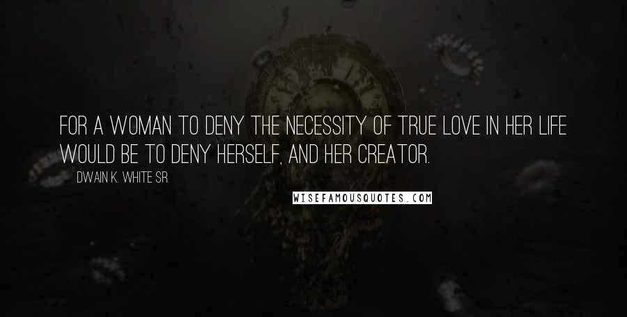 Dwain K. White Sr. Quotes: For a woman to deny the necessity of true love in her life would be to deny herself, and her creator.