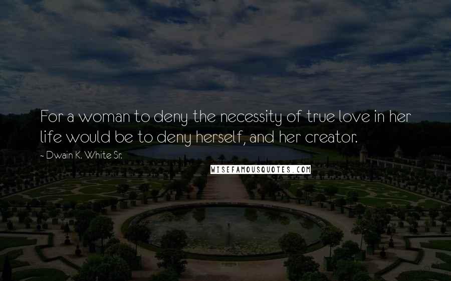 Dwain K. White Sr. Quotes: For a woman to deny the necessity of true love in her life would be to deny herself, and her creator.