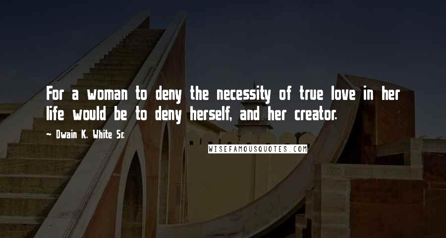 Dwain K. White Sr. Quotes: For a woman to deny the necessity of true love in her life would be to deny herself, and her creator.