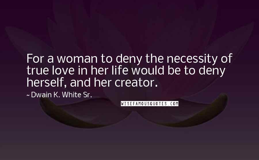 Dwain K. White Sr. Quotes: For a woman to deny the necessity of true love in her life would be to deny herself, and her creator.