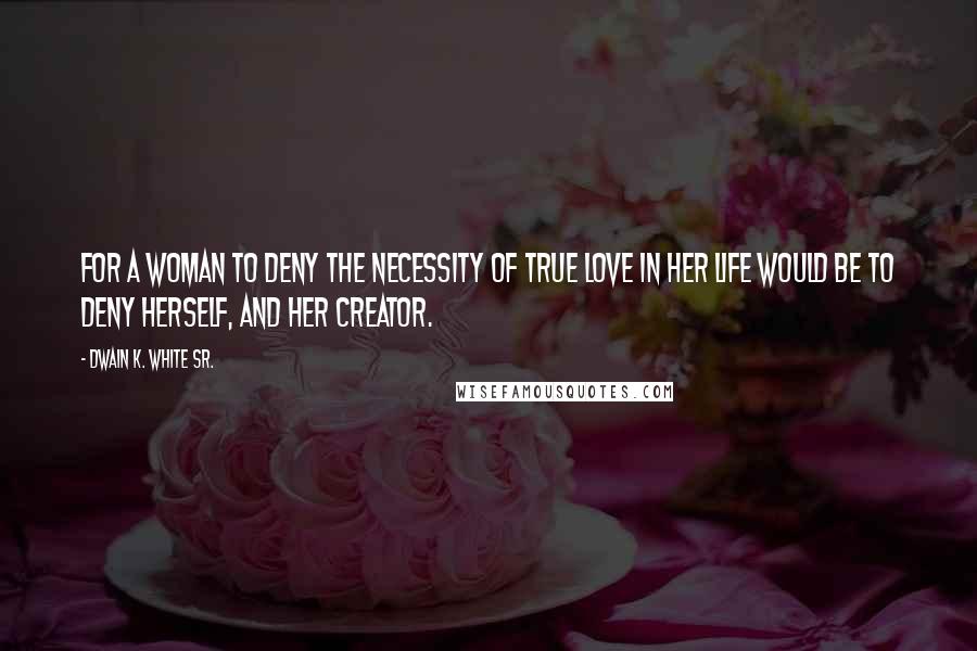 Dwain K. White Sr. Quotes: For a woman to deny the necessity of true love in her life would be to deny herself, and her creator.