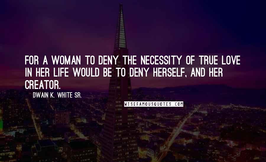 Dwain K. White Sr. Quotes: For a woman to deny the necessity of true love in her life would be to deny herself, and her creator.