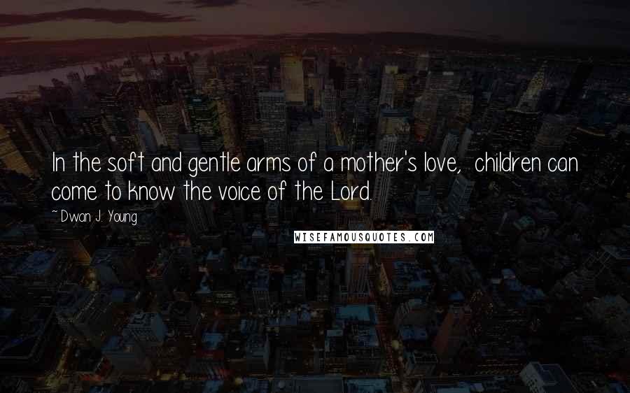 Dwan J. Young Quotes: In the soft and gentle arms of a mother's love, children can come to know the voice of the Lord.