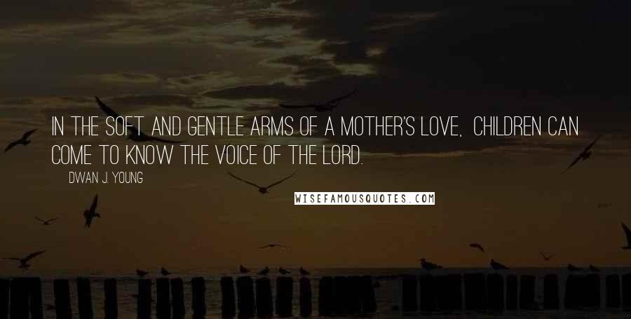 Dwan J. Young Quotes: In the soft and gentle arms of a mother's love,  children can come to know the voice of the Lord.