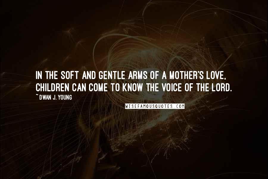 Dwan J. Young Quotes: In the soft and gentle arms of a mother's love,  children can come to know the voice of the Lord.