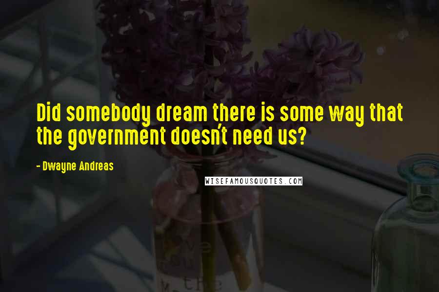 Dwayne Andreas Quotes: Did somebody dream there is some way that the government doesn't need us?