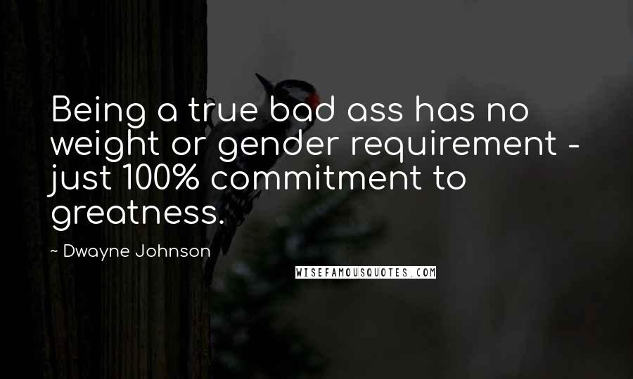 Dwayne Johnson Quotes: Being a true bad ass has no weight or gender requirement - just 100% commitment to greatness.
