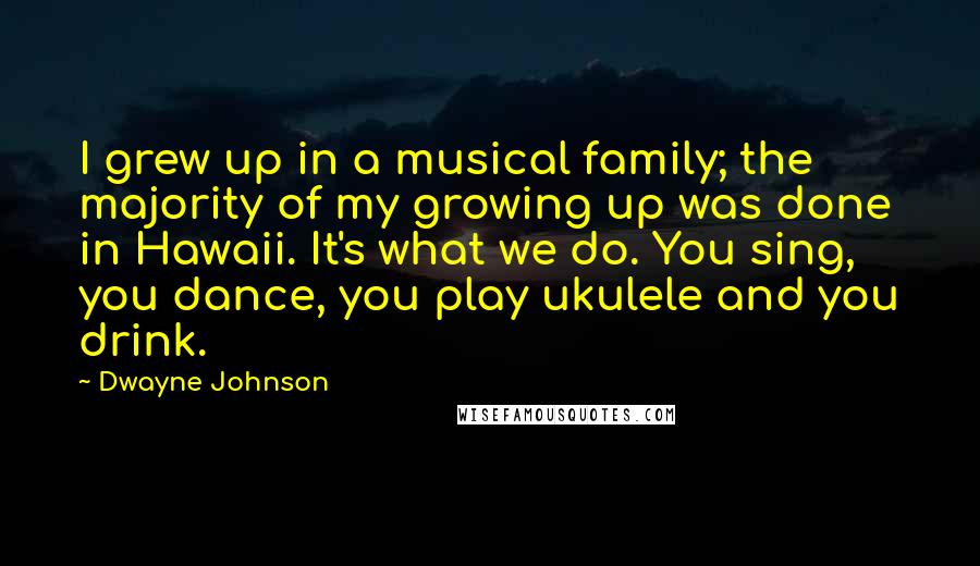 Dwayne Johnson Quotes: I grew up in a musical family; the majority of my growing up was done in Hawaii. It's what we do. You sing, you dance, you play ukulele and you drink.