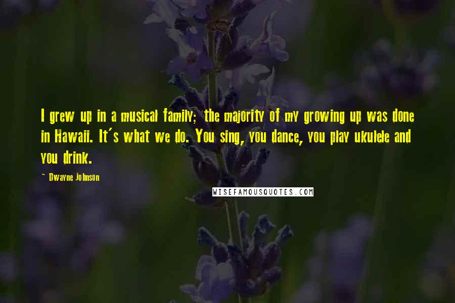 Dwayne Johnson Quotes: I grew up in a musical family; the majority of my growing up was done in Hawaii. It's what we do. You sing, you dance, you play ukulele and you drink.