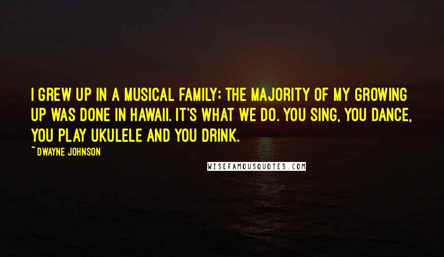 Dwayne Johnson Quotes: I grew up in a musical family; the majority of my growing up was done in Hawaii. It's what we do. You sing, you dance, you play ukulele and you drink.