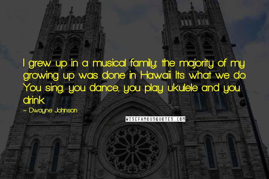 Dwayne Johnson Quotes: I grew up in a musical family; the majority of my growing up was done in Hawaii. It's what we do. You sing, you dance, you play ukulele and you drink.