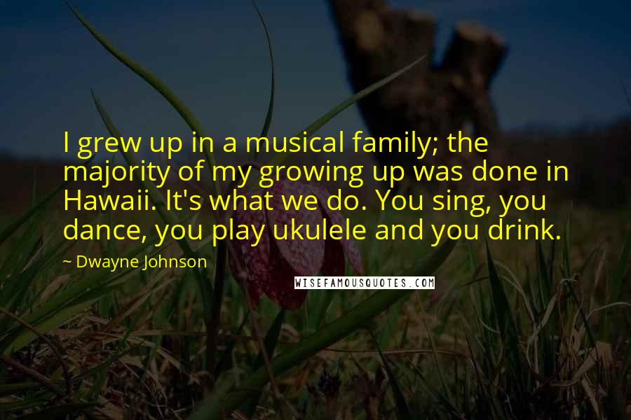 Dwayne Johnson Quotes: I grew up in a musical family; the majority of my growing up was done in Hawaii. It's what we do. You sing, you dance, you play ukulele and you drink.