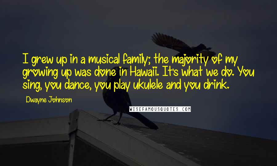 Dwayne Johnson Quotes: I grew up in a musical family; the majority of my growing up was done in Hawaii. It's what we do. You sing, you dance, you play ukulele and you drink.