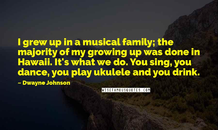 Dwayne Johnson Quotes: I grew up in a musical family; the majority of my growing up was done in Hawaii. It's what we do. You sing, you dance, you play ukulele and you drink.