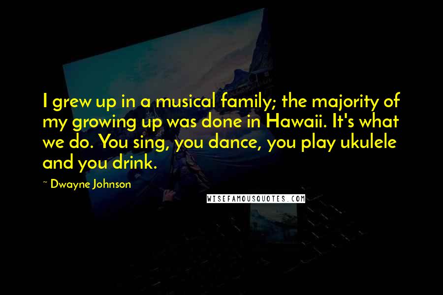 Dwayne Johnson Quotes: I grew up in a musical family; the majority of my growing up was done in Hawaii. It's what we do. You sing, you dance, you play ukulele and you drink.