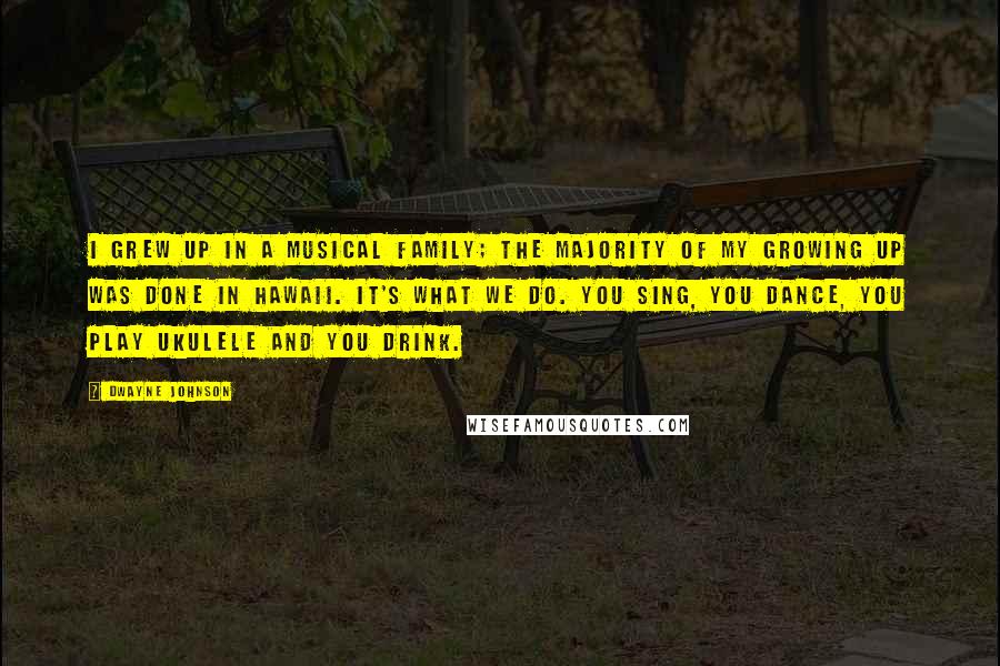 Dwayne Johnson Quotes: I grew up in a musical family; the majority of my growing up was done in Hawaii. It's what we do. You sing, you dance, you play ukulele and you drink.