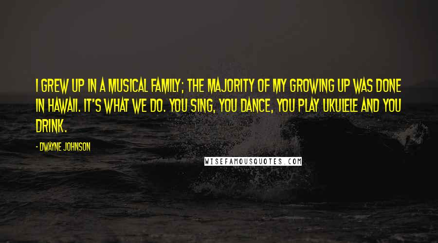 Dwayne Johnson Quotes: I grew up in a musical family; the majority of my growing up was done in Hawaii. It's what we do. You sing, you dance, you play ukulele and you drink.