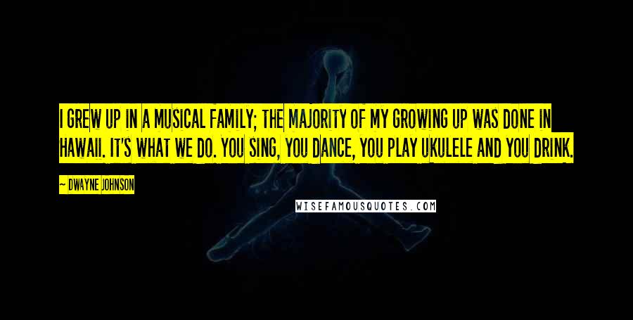 Dwayne Johnson Quotes: I grew up in a musical family; the majority of my growing up was done in Hawaii. It's what we do. You sing, you dance, you play ukulele and you drink.