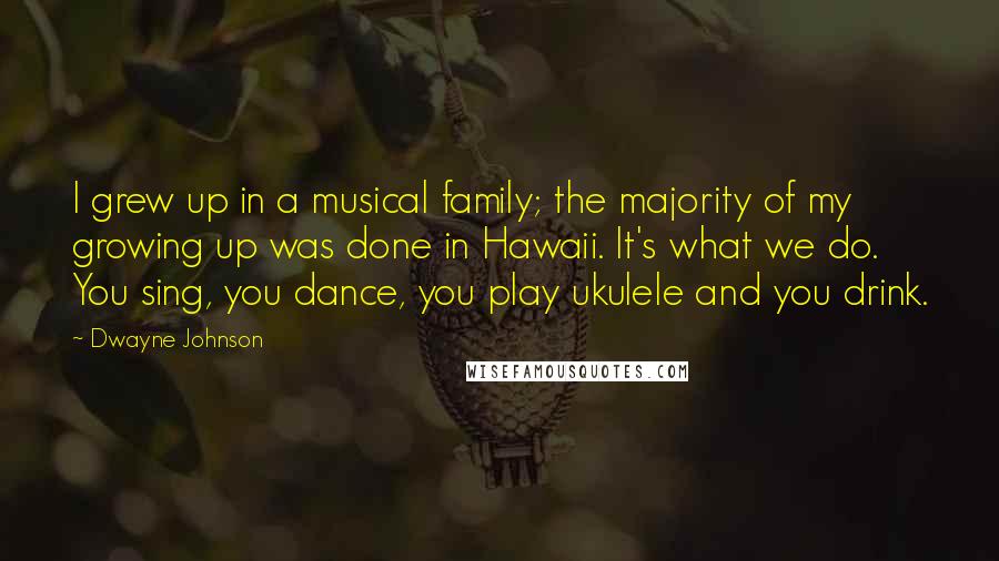 Dwayne Johnson Quotes: I grew up in a musical family; the majority of my growing up was done in Hawaii. It's what we do. You sing, you dance, you play ukulele and you drink.