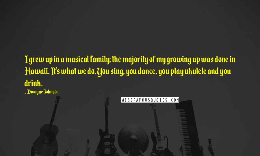 Dwayne Johnson Quotes: I grew up in a musical family; the majority of my growing up was done in Hawaii. It's what we do. You sing, you dance, you play ukulele and you drink.