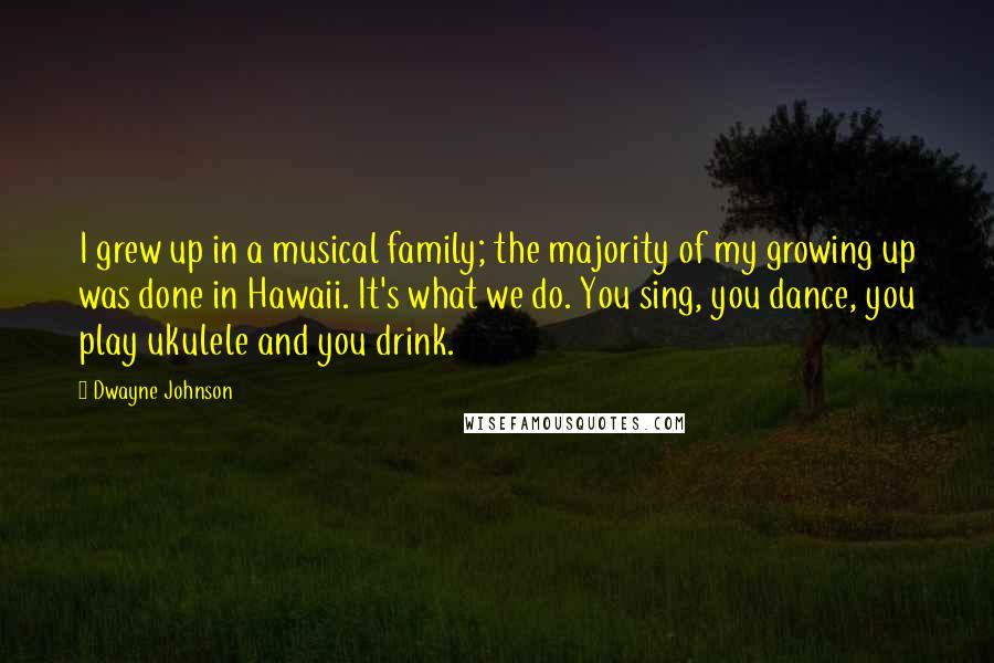 Dwayne Johnson Quotes: I grew up in a musical family; the majority of my growing up was done in Hawaii. It's what we do. You sing, you dance, you play ukulele and you drink.