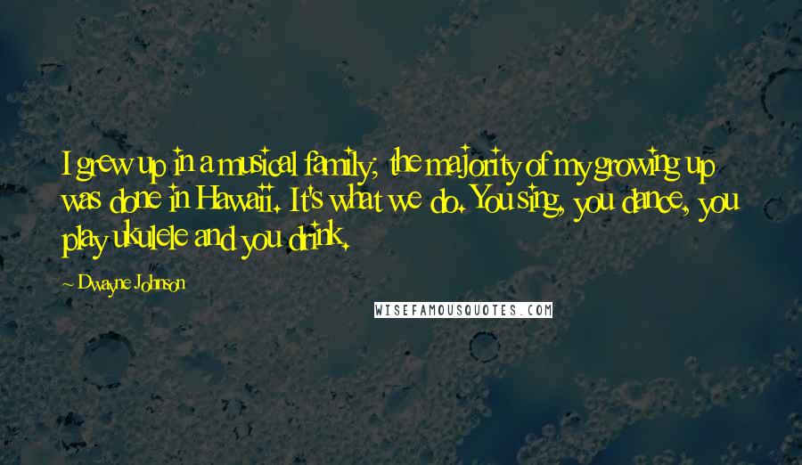 Dwayne Johnson Quotes: I grew up in a musical family; the majority of my growing up was done in Hawaii. It's what we do. You sing, you dance, you play ukulele and you drink.