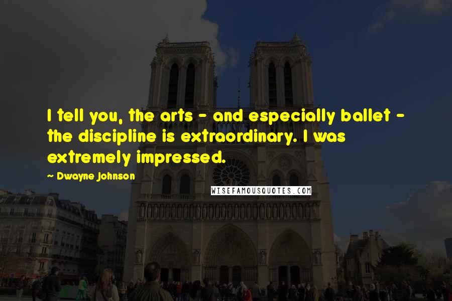 Dwayne Johnson Quotes: I tell you, the arts - and especially ballet - the discipline is extraordinary. I was extremely impressed.