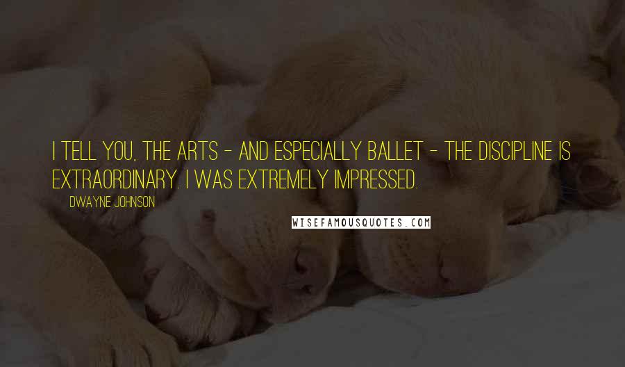 Dwayne Johnson Quotes: I tell you, the arts - and especially ballet - the discipline is extraordinary. I was extremely impressed.