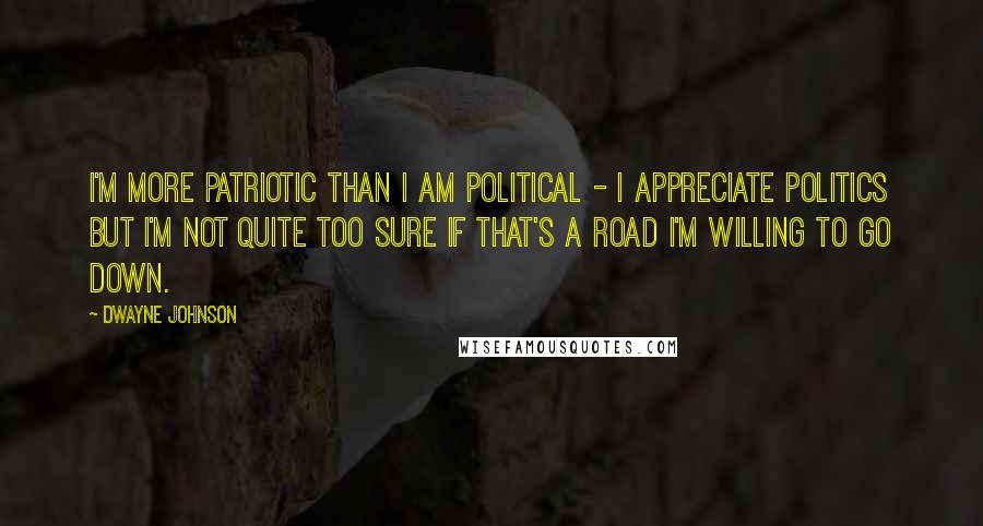 Dwayne Johnson Quotes: I'm more patriotic than I am political - I appreciate politics but I'm not quite too sure if that's a road I'm willing to go down.