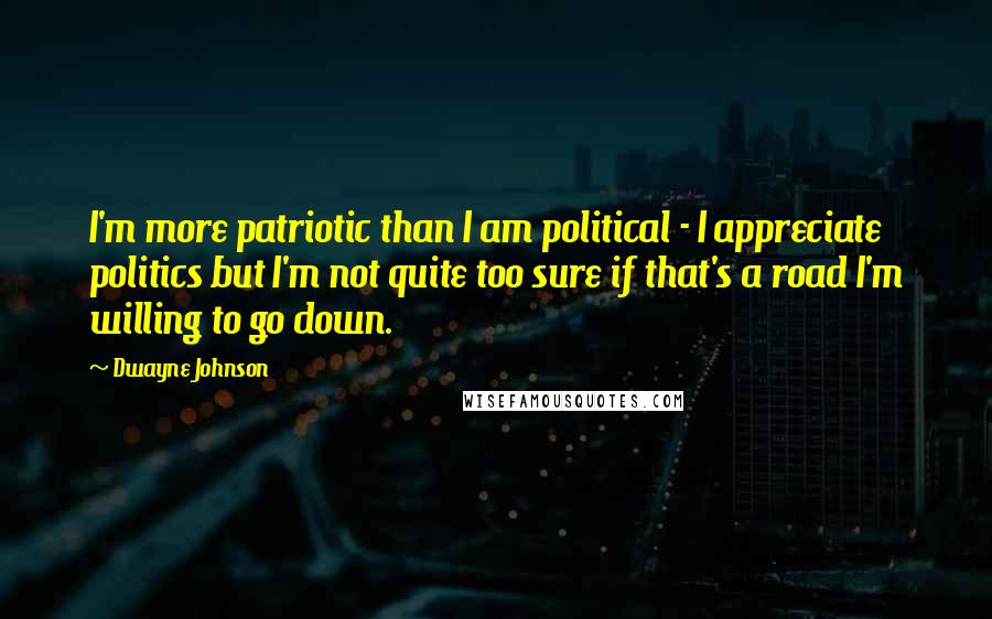 Dwayne Johnson Quotes: I'm more patriotic than I am political - I appreciate politics but I'm not quite too sure if that's a road I'm willing to go down.