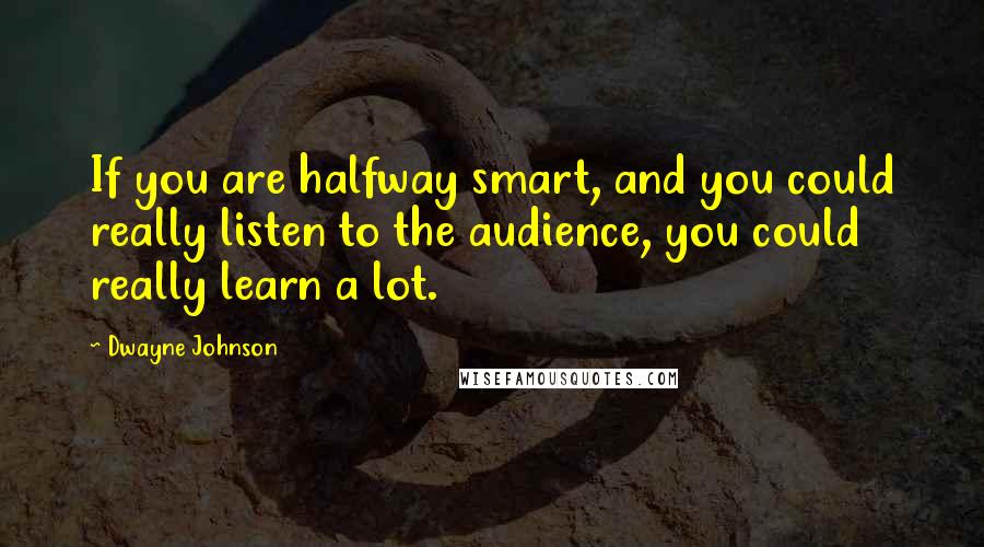 Dwayne Johnson Quotes: If you are halfway smart, and you could really listen to the audience, you could really learn a lot.