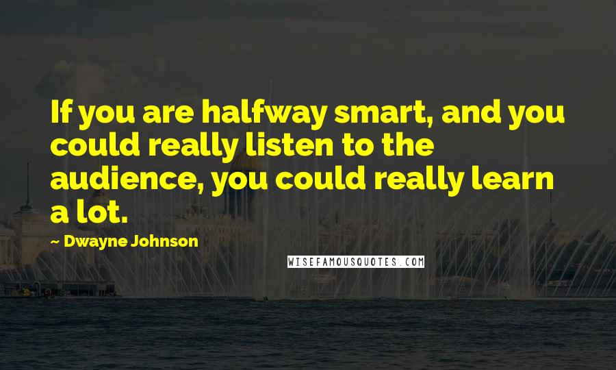 Dwayne Johnson Quotes: If you are halfway smart, and you could really listen to the audience, you could really learn a lot.