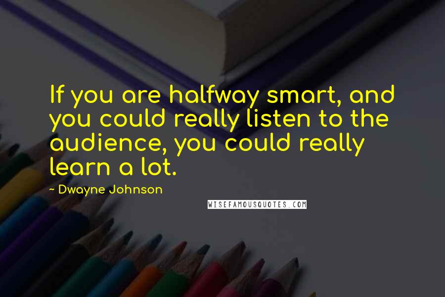 Dwayne Johnson Quotes: If you are halfway smart, and you could really listen to the audience, you could really learn a lot.