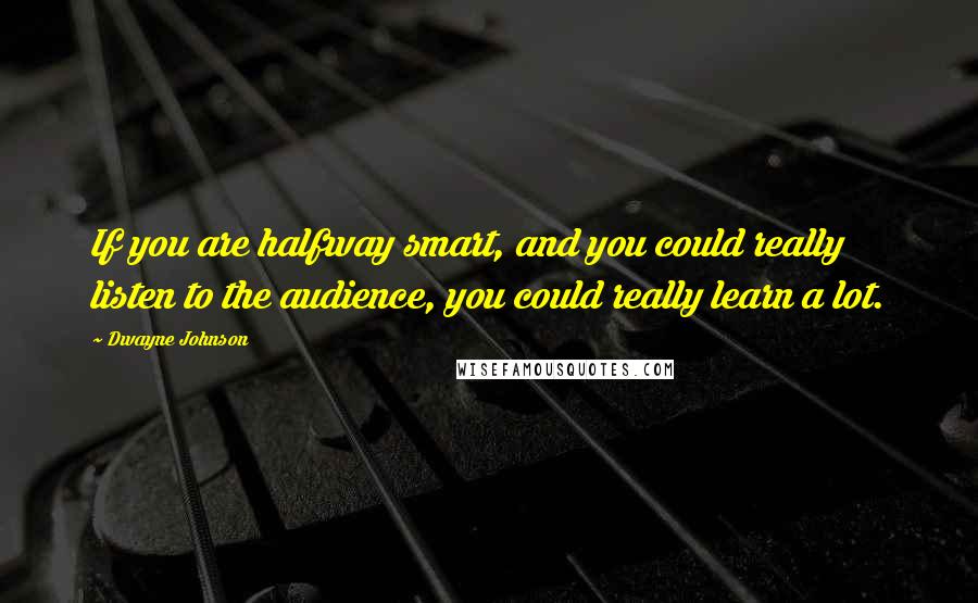 Dwayne Johnson Quotes: If you are halfway smart, and you could really listen to the audience, you could really learn a lot.