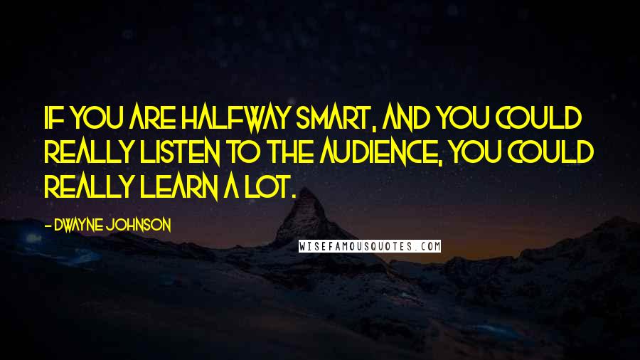 Dwayne Johnson Quotes: If you are halfway smart, and you could really listen to the audience, you could really learn a lot.
