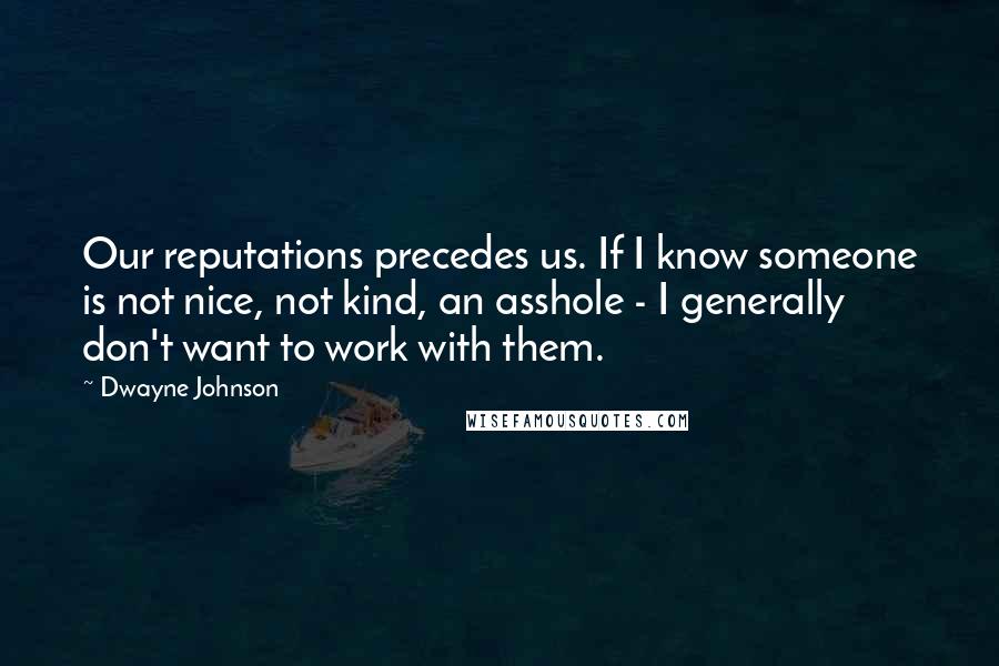 Dwayne Johnson Quotes: Our reputations precedes us. If I know someone is not nice, not kind, an asshole - I generally don't want to work with them.