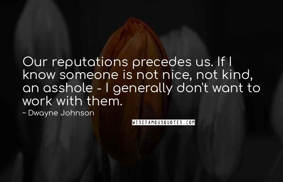 Dwayne Johnson Quotes: Our reputations precedes us. If I know someone is not nice, not kind, an asshole - I generally don't want to work with them.