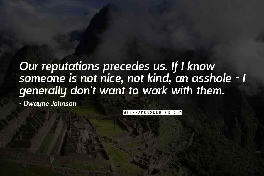 Dwayne Johnson Quotes: Our reputations precedes us. If I know someone is not nice, not kind, an asshole - I generally don't want to work with them.