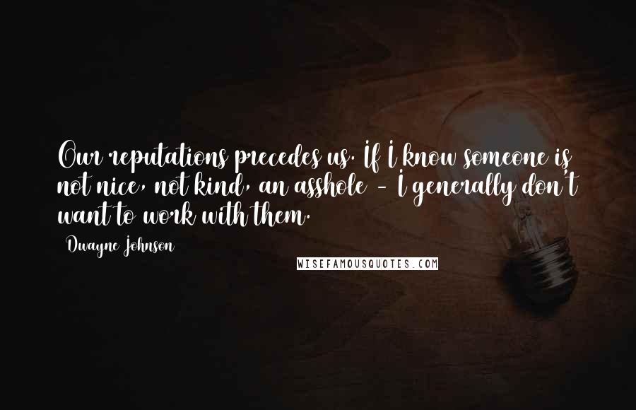 Dwayne Johnson Quotes: Our reputations precedes us. If I know someone is not nice, not kind, an asshole - I generally don't want to work with them.