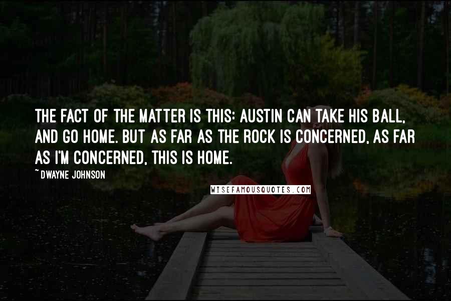 Dwayne Johnson Quotes: The fact of the matter is this: Austin can take his ball, and go home. But as far as The Rock is concerned, as far as I'm concerned, this is home.