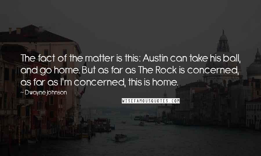 Dwayne Johnson Quotes: The fact of the matter is this: Austin can take his ball, and go home. But as far as The Rock is concerned, as far as I'm concerned, this is home.
