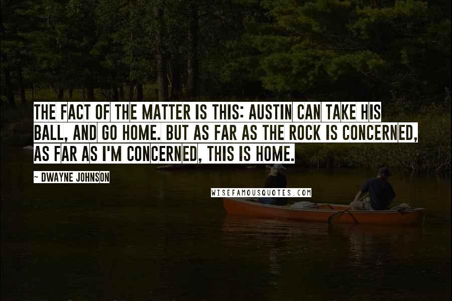 Dwayne Johnson Quotes: The fact of the matter is this: Austin can take his ball, and go home. But as far as The Rock is concerned, as far as I'm concerned, this is home.