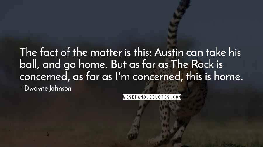 Dwayne Johnson Quotes: The fact of the matter is this: Austin can take his ball, and go home. But as far as The Rock is concerned, as far as I'm concerned, this is home.