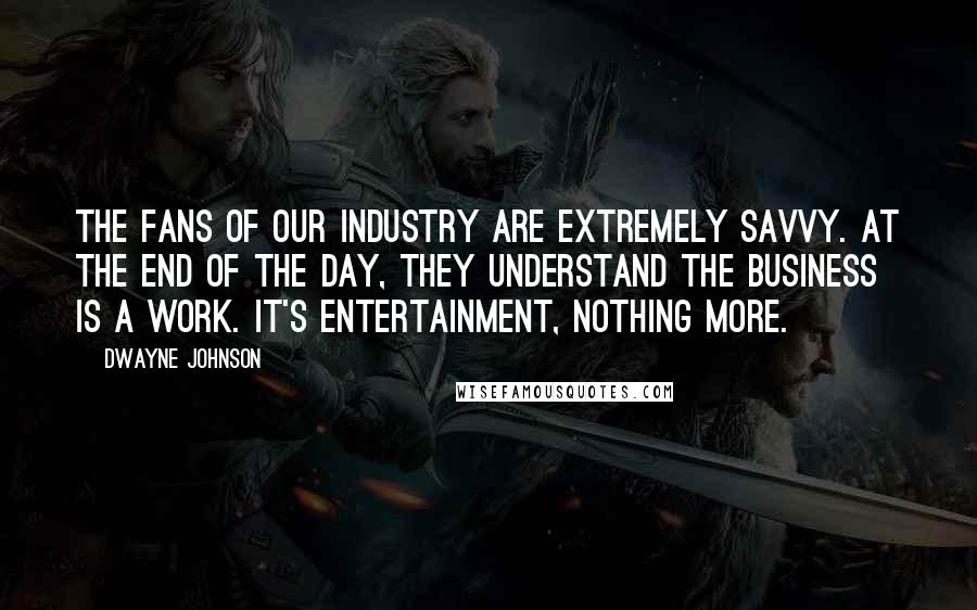 Dwayne Johnson Quotes: The fans of our industry are extremely savvy. At the end of the day, they understand the business is a work. It's entertainment, nothing more.